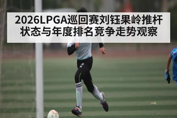 2026LPGA巡回赛刘钰果岭推杆状态与年度排名竞争走势观察