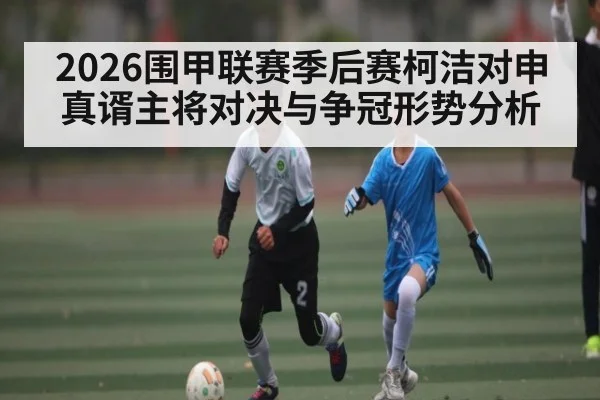 2026围甲联赛季后赛柯洁对申真谞主将对决与争冠形势分析