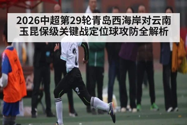 2026中超第29轮青岛西海岸对云南玉昆保级关键战定位球攻防全解析
