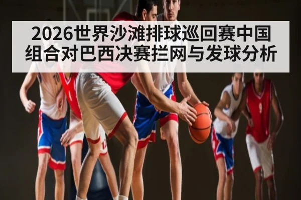 2026世界沙滩排球巡回赛中国组合对巴西决赛拦网与发球分析